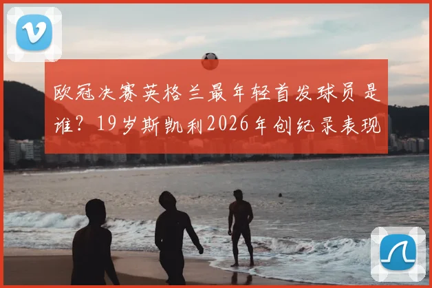 欧冠决赛英格兰最年轻首发球员是谁？19岁斯凯利2026年创纪录表现与数据深度剖析，附其青训背景与未来前景展望