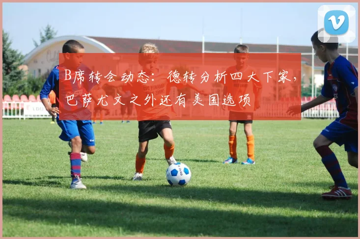 B席转会动态：德转分析四大下家，巴萨尤文之外还有美国选项
