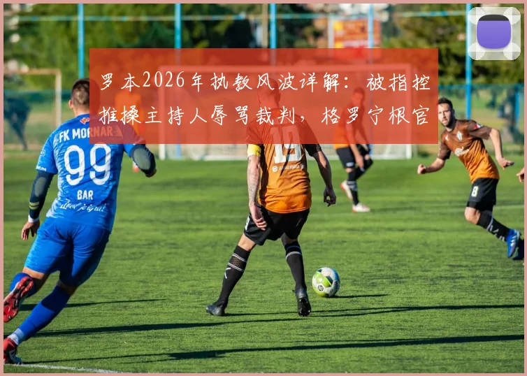 罗本2026年执教风波详解：被指控推搡主持人辱骂裁判，格罗宁根官方回应不实传闻
