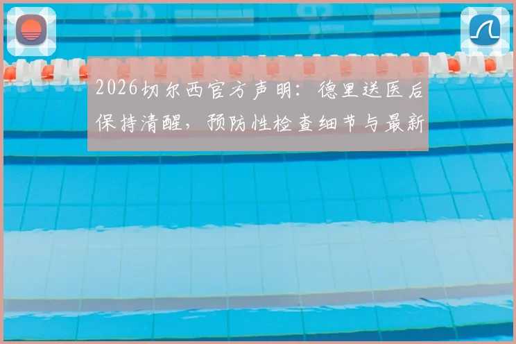 2026切尔西官方声明：德里送医后保持清醒，预防性检查细节与最新伤情跟进解读