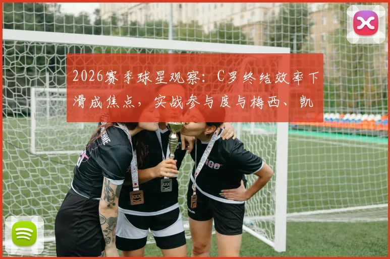 2026赛季球星观察:C罗终结效率下滑成焦点,实战参与度与梅西、凯恩存在差距,深度数据解读背后原因
