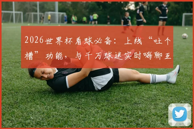 2026世界杯看球必备：上线“吐个槽”功能，与千万球迷实时嗨聊互动指南