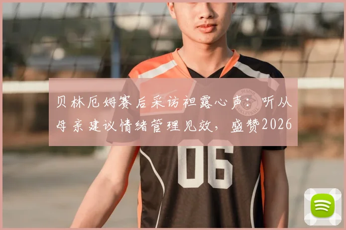 贝林厄姆赛后采访袒露心声：听从母亲建议情绪管理见效，盛赞2026年这场比赛的裁判