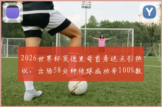 2026世界杯莫德里奇首秀送点引热议,出场58分钟传球成功率100%数据深度解析