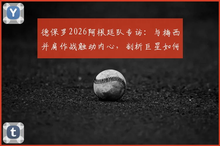 德保罗2026阿根廷队专访:与梅西并肩作战触动内心,剖析巨星如何激发团队战斗力