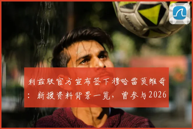 利兹联官方宣布签下穆哈雷莫维奇：新援资料背景一览，曾参与2026世界杯巴洛贡红牌事件全过程回顾