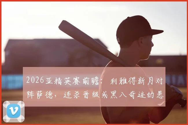 2026亚精英赛前瞻:利雅得新月对阵萨德,连杀晋级或黑八奇迹的悬念之战