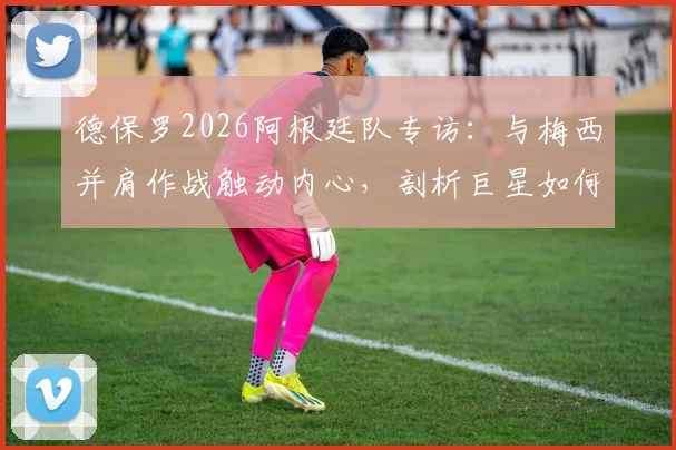 德保罗2026阿根廷队专访：与梅西并肩作战触动内心，剖析巨星如何激发团队战斗力