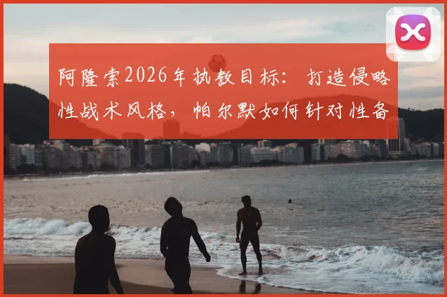 阿隆索2026年执教目标:打造侵略性战术风格,帕尔默如何针对性备战关键赛事