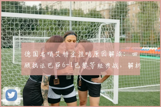 德国名哨艾特金挂哨原因解读：回顾执法巴萨6-1巴黎等经典战，解析其争议判罚与职业生涯亮点