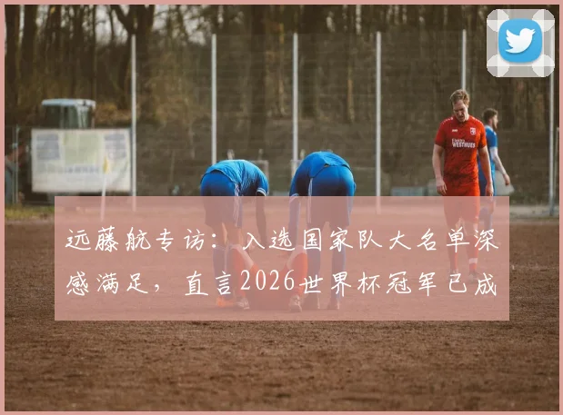 远藤航专访：入选国家队大名单深感满足，直言2026世界杯冠军已成可实现目标