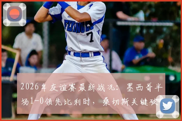 2026年友谊赛最新战况：墨西哥半场1-0领先比利时，桑切斯关键破门全解读