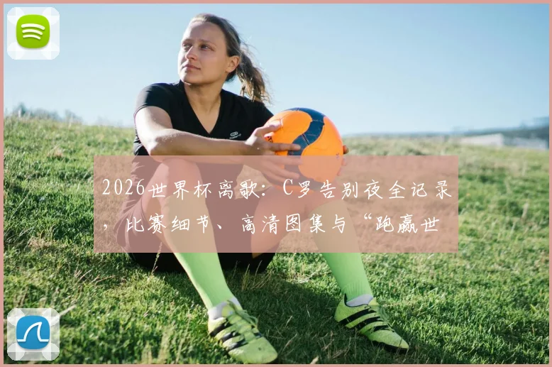 2026世界杯离歌：C罗告别夜全记录，比赛细节、高清图集与“跑赢世界跑不过时间”深度解析
