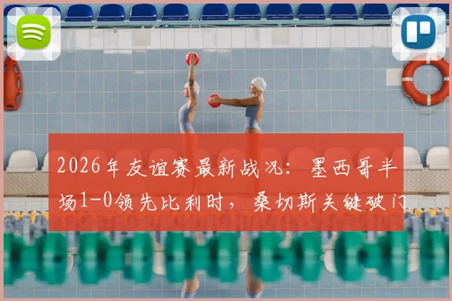 2026年友谊赛最新战况:墨西哥半场1-0领先比利时,桑切斯关键破门全解读