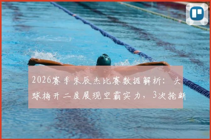 2026赛季朱辰杰比赛数据解析：头球梅开二度展现空霸实力，3次抢断1次拦截印证防守基石作用