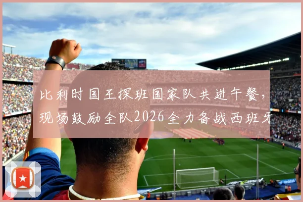 比利时国王探班国家队共进午餐，现场鼓励全队2026全力备战西班牙，独家解读背后信号
