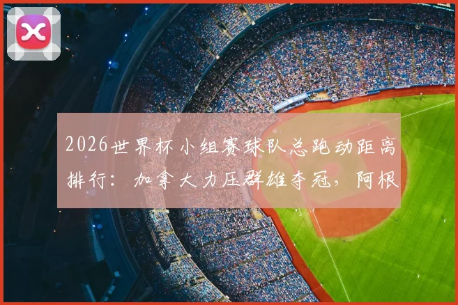 2026世界杯小组赛球队总跑动距离排行:加拿大力压群雄夺冠,阿根廷表现低迷引深思