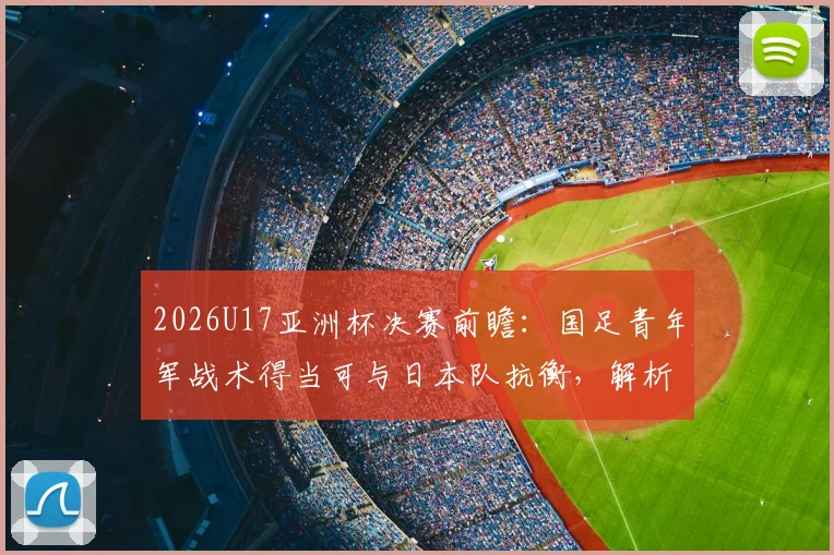 2026U17亚洲杯决赛前瞻：国足青年军战术得当可与日本队抗衡，解析关键对位与战术调整空间
