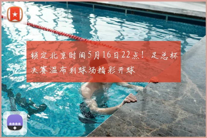 锁定北京时间5月16日22点！足总杯决赛温布利球场精彩开球