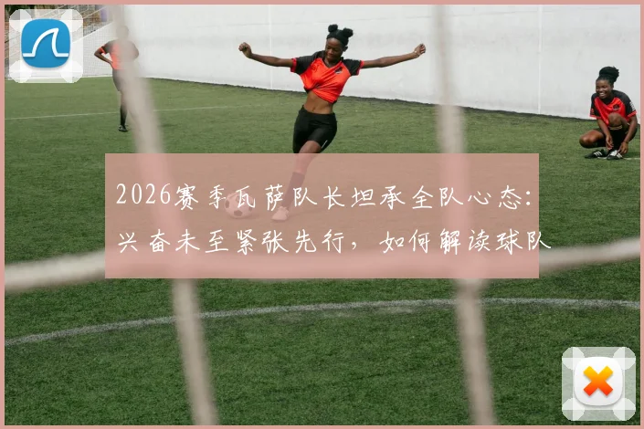 2026赛季瓦萨队长坦承全队心态：兴奋未至紧张先行，如何解读球队赛前心理状态？