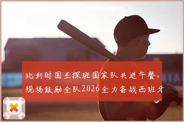 比利时国王探班国家队共进午餐,现场鼓励全队2026全力备战西班牙,独家解读背后信号