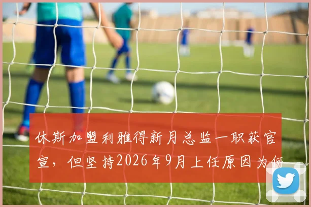 休斯加盟利雅得新月总监一职获官宣，但坚持2026年9月上任原因为何？