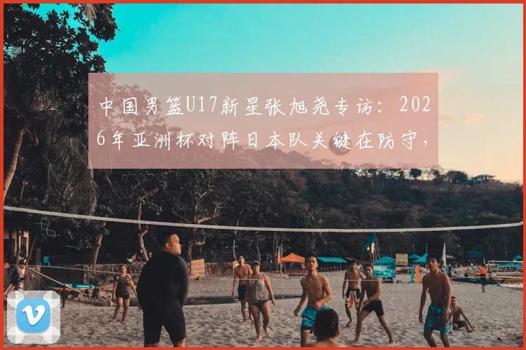 中国男篮U17新星张旭尧专访：2026年亚洲杯对阵日本队关键在防守，全队充满夺冠信心