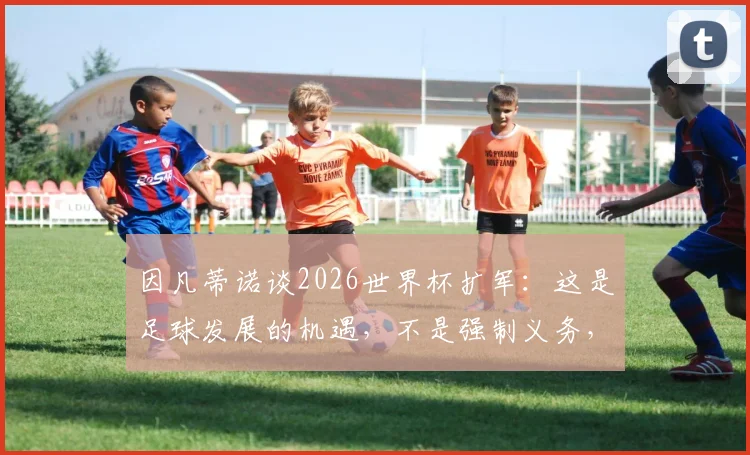 因凡蒂诺谈2026世界杯扩军：这是足球发展的机遇，不是强制义务，详解民主进程框架