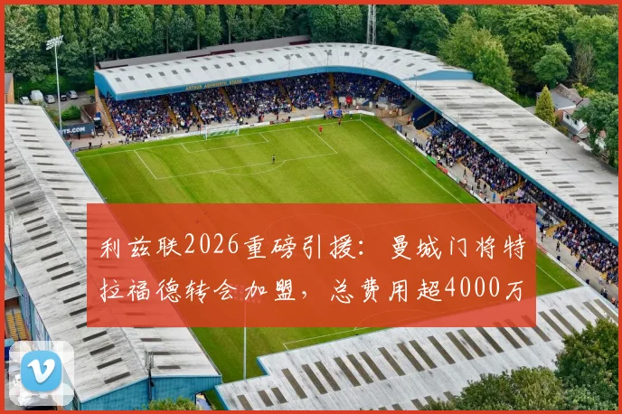 利兹联2026重磅引援：曼城门将特拉福德转会加盟，总费用超4000万镑的转会详情与幕后分析