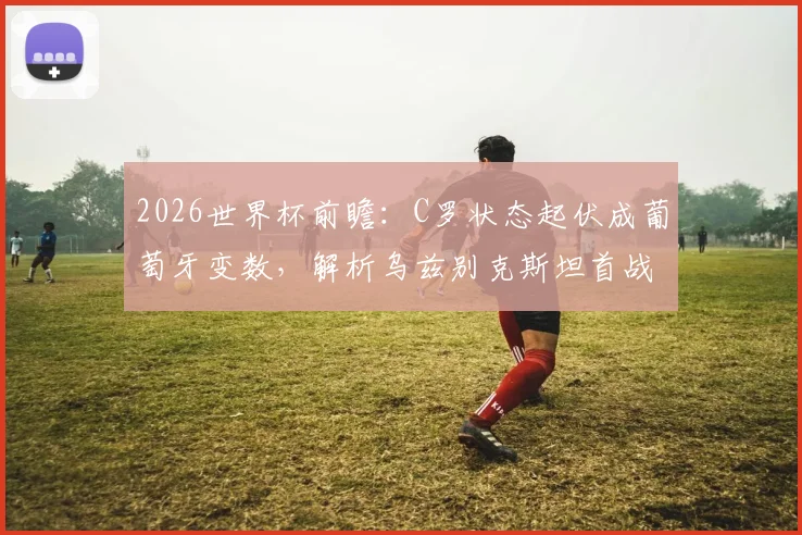 2026世界杯前瞻：C罗状态起伏成葡萄牙变数，解析乌兹别克斯坦首战失利原因与球队前景
