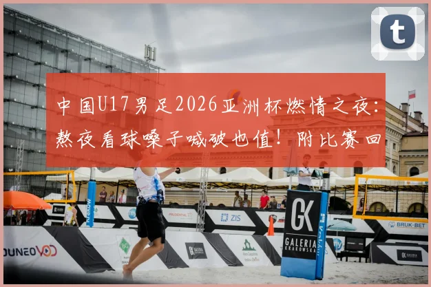 中国U17男足2026亚洲杯燃情之夜：熬夜看球嗓子喊破也值！附比赛回放与球员深度解读
