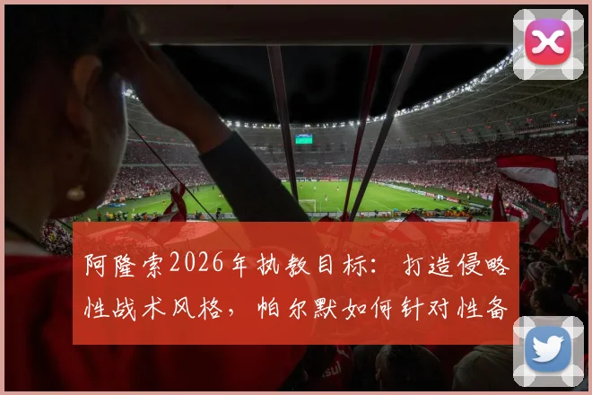 阿隆索2026年执教目标：打造侵略性战术风格，帕尔默如何针对性备战关键赛事