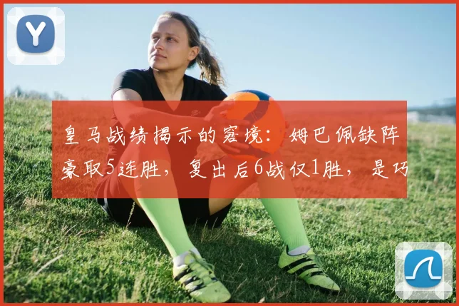 皇马战绩揭示的窘境：姆巴佩缺阵豪取5连胜，复出后6战仅1胜，是巧合还是体系冲突？