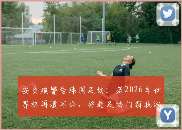 安贞焕警告韩国足协:若2026年世界杯再遭不公,将赴足协门前抗议
