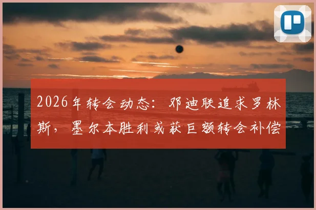 2026年转会动态：邓迪联追求罗林斯，墨尔本胜利或获巨额转会补偿金，球迷热议潜在交易细节