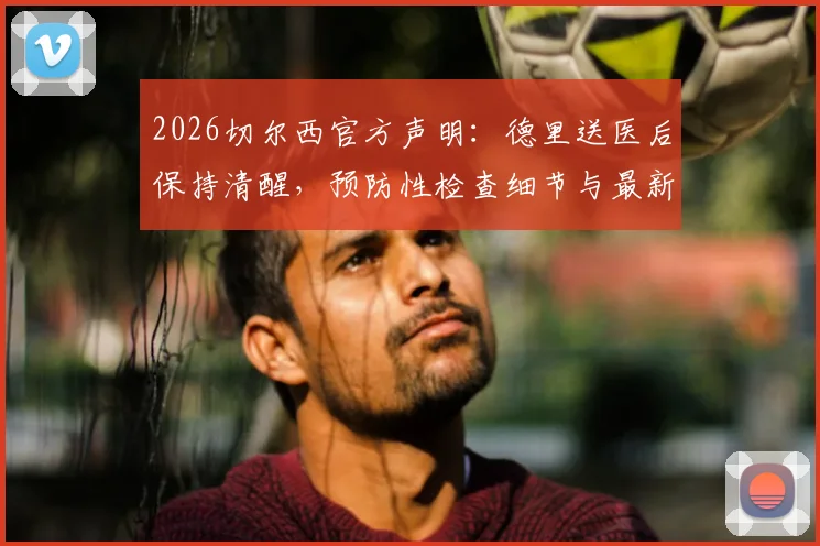 2026切尔西官方声明：德里送医后保持清醒，预防性检查细节与最新伤情跟进解读