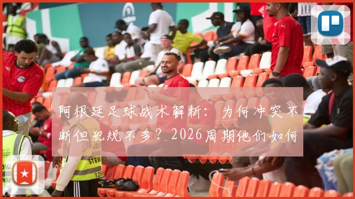阿根廷足球战术解析:为何冲突不断但犯规不多?2026周期他们如何善用规则边缘艺术