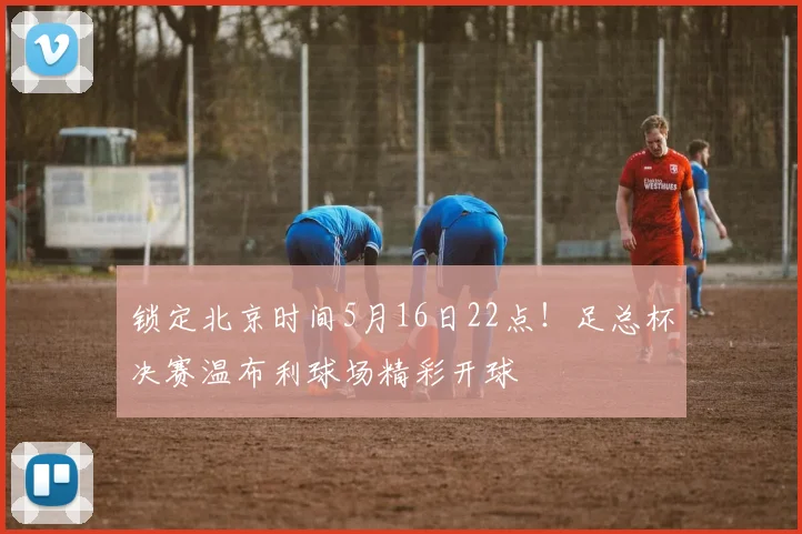 锁定北京时间5月16日22点！足总杯决赛温布利球场精彩开球
