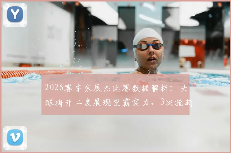 2026赛季朱辰杰比赛数据解析:头球梅开二度展现空霸实力,3次抢断1次拦截印证防守基石作用