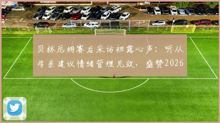 贝林厄姆赛后采访袒露心声：听从母亲建议情绪管理见效，盛赞2026年这场比赛的裁判