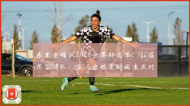 弗里克确认2026世界杯名单:拉菲尼亚随队,亚马尔恢复时间表及对德国队战术影响前瞻