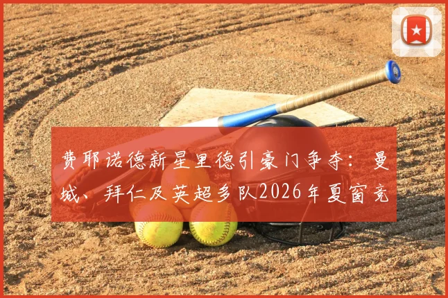 费耶诺德新星里德引豪门争夺：曼城、拜仁及英超多队2026年夏窗竞争分析及球员前景展望