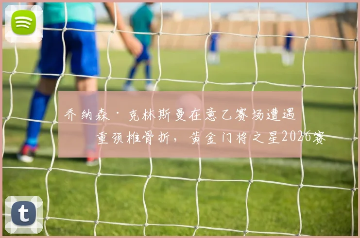乔纳森·克林斯曼在意乙赛场遭遇严重颈椎骨折，黄金门将之星2026赛季提前报销，后续康复之路引关注