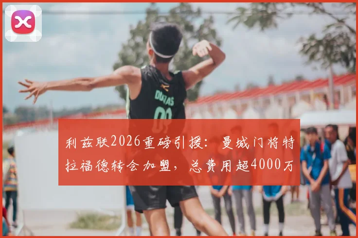 利兹联2026重磅引援：曼城门将特拉福德转会加盟，总费用超4000万镑的转会详情与幕后分析