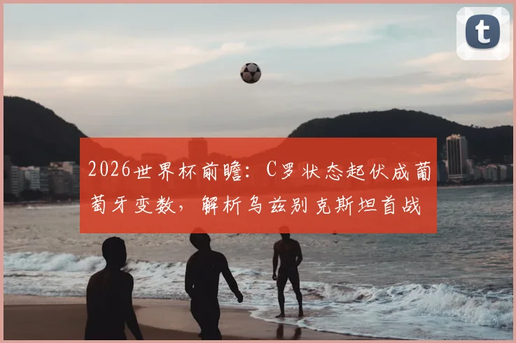 2026世界杯前瞻：C罗状态起伏成葡萄牙变数，解析乌兹别克斯坦首战失利原因与球队前景