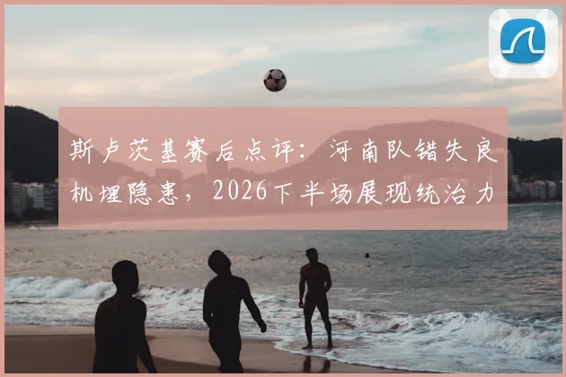 斯卢茨基赛后点评:河南队错失良机埋隐患,2026下半场展现统治力是关键