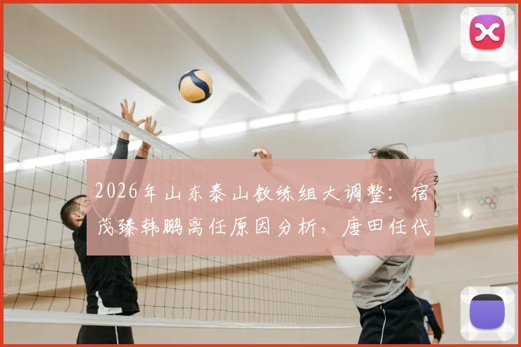 2026年山东泰山教练组大调整：宿茂臻韩鹏离任原因分析，唐田任代理主教练对球队未来影响解读