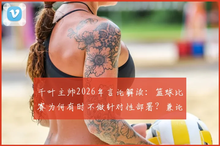 千叶主帅2026年言论解读：篮球比赛为何有时不做针对性部署？兼论球队风格培养与日本战术特点