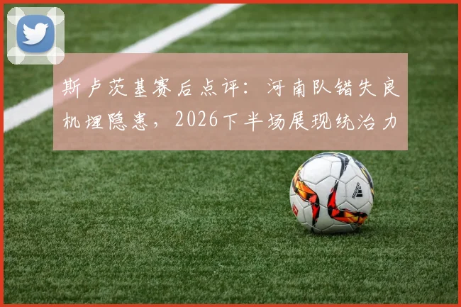 斯卢茨基赛后点评：河南队错失良机埋隐患，2026下半场展现统治力是关键