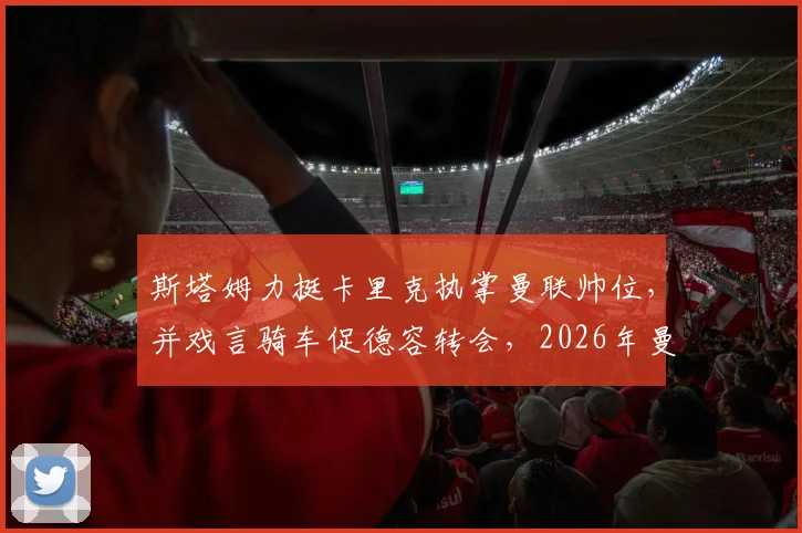 斯塔姆力挺卡里克执掌曼联帅位，并戏言骑车促德容转会，2026年曼联重建引热议